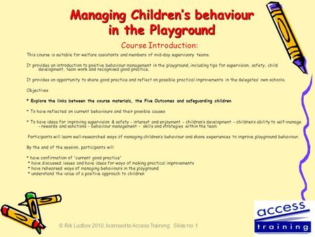 © Rik Ludlow 2010, licensed to Access Training. Slide no: 1 Managing Children’s behaviour in the Playground This course is suitable for welfare assistants.