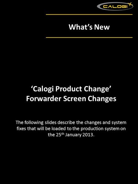 What’s New The following slides describe the changes and system fixes that will be loaded to the production system on the 25 th January 2013. ‘Calogi Product.