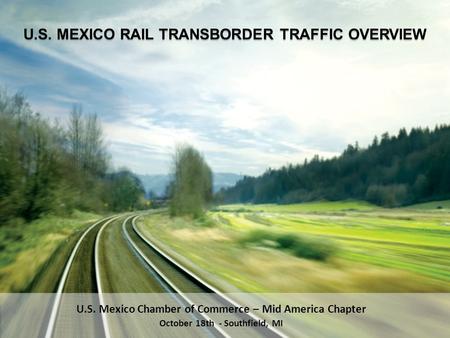 U.S. Mexico Chamber of Commerce – Mid America Chapter October 18th - Southfield, MI U.S. MEXICO RAIL TRANSBORDER TRAFFIC OVERVIEW.
