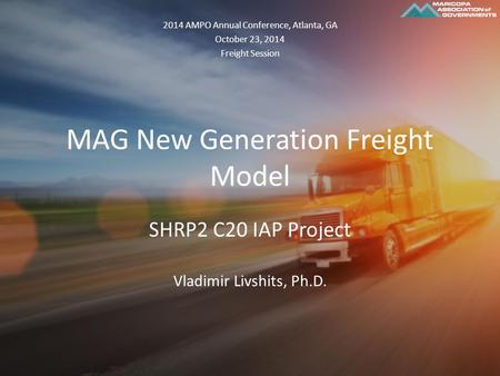 MAG New Generation Freight Model SHRP2 C20 IAP Project Vladimir Livshits, Ph.D. 2014 AMPO Annual Conference, Atlanta, GA October 23, 2014 Freight Session.