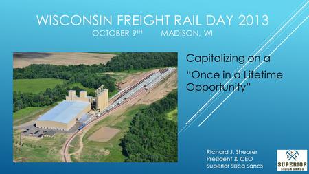 WISCONSIN FREIGHT RAIL DAY 2013 OCTOBER 9 TH MADISON, WI Capitalizing on a “Once in a Lifetime Opportunity” Richard J. Shearer President & CEO Superior.