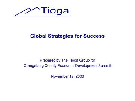Global Strategies for Success Prepared by The Tioga Group for Orangeburg County Economic Development Summit November 12, 2008.