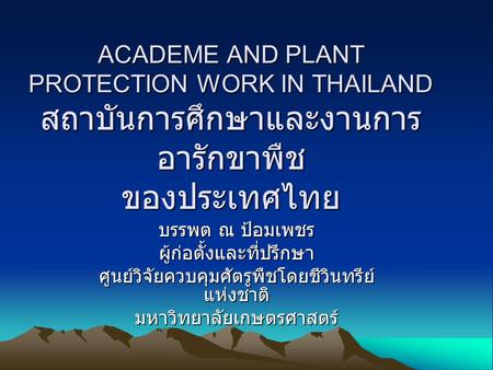 ACADEME AND PLANT PROTECTION WORK IN THAILAND สถาบันการศึกษาและงานการ อารักขาพืช ของประเทศไทย บรรพต ณ ป้อมเพชร ผู้ก่อตั้งและที่ปรึกษา ศูนย์วิจัยควบคุมศัตรูพืชโดยชีวินทรีย์