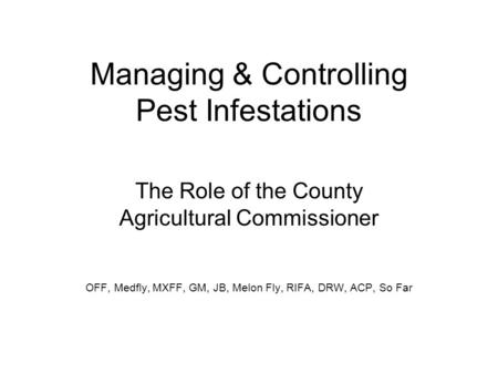 Managing & Controlling Pest Infestations The Role of the County Agricultural Commissioner OFF, Medfly, MXFF, GM, JB, Melon Fly, RIFA, DRW, ACP, So Far.