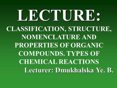LECTURE: CLASSIFICATION, STRUCTURE, NOMENCLATURE AND PROPERTIES OF ORGANIC COMPOUNDS. TYPES OF CHEMICAL REACTIONS Lecturer: Dmukhalska Ye. B.