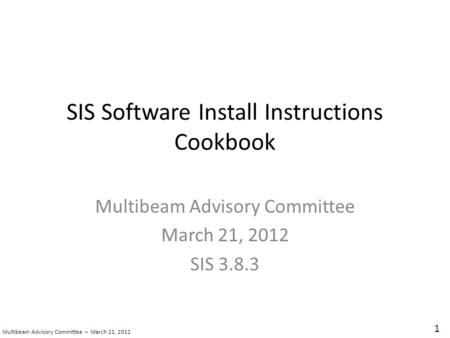 SIS Software Install Instructions Cookbook Multibeam Advisory Committee March 21, 2012 SIS 3.8.3 1 Multibeam Advisory Committee – March 21, 2012.