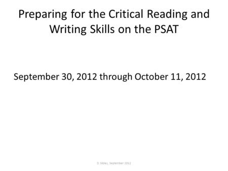 Preparing for the Critical Reading and Writing Skills on the PSAT September 30, 2012 through October 11, 2012 D. Sibley, September 2012.