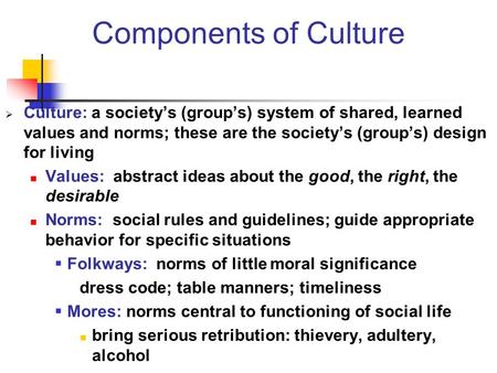 Components of Culture Culture: a society’s (group’s) system of shared, learned values and norms; these are the society’s (group’s) design for living Values: