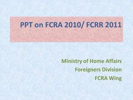 PPT on FCRA 2010/ FCRR 2011 Ministry of Home Affairs Foreigners Division FCRA Wing.