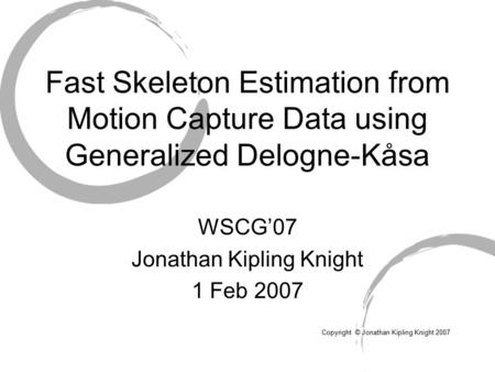 WSCG’07 Jonathan Kipling Knight 1 Feb 2007 Copyright © Jonathan Kipling Knight 2007 Fast Skeleton Estimation from Motion Capture Data using Generalized.