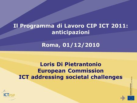 Il Programma di Lavoro CIP ICT 2011: anticipazioni Roma, 01/12/2010 Loris Di Pietrantonio European Commission ICT addressing societal challenges.