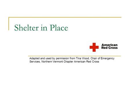 Shelter in Place Adapted and used by permission from Tina Wood, Chair of Emergency Services, Northern Vermont Chapter American Red Cross.
