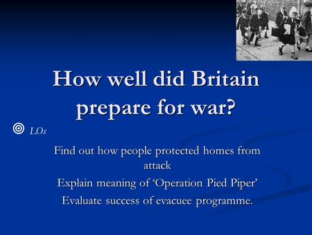 How well did Britain prepare for war? Find out how people protected homes from attack Explain meaning of ‘Operation Pied Piper’ Evaluate success of evacuee.