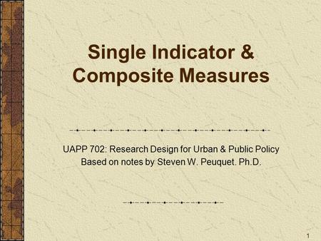 1 Single Indicator & Composite Measures UAPP 702: Research Design for Urban & Public Policy Based on notes by Steven W. Peuquet. Ph.D.