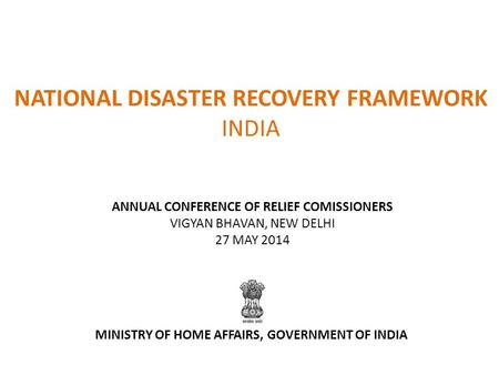 NATIONAL DISASTER RECOVERY FRAMEWORK INDIA ANNUAL CONFERENCE OF RELIEF COMISSIONERS VIGYAN BHAVAN, NEW DELHI 27 MAY 2014 MINISTRY OF HOME AFFAIRS, GOVERNMENT.