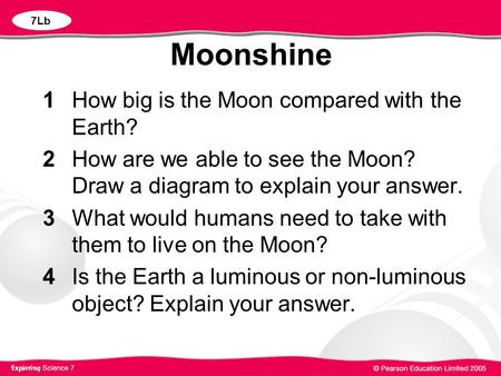 Moonshine 1 How big is the Moon compared with the Earth? 2 How are we able to see the Moon? Draw a diagram to explain your answer. 3 What would humans.