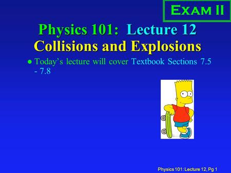 Physics 101: Lecture 12, Pg 1 Physics 101: Lecture 12 Collisions and Explosions l Today’s lecture will cover Textbook Sections 7.5 - 7.8 Exam II.