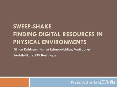SWEEP-SHAKE FINDING DIGITAL RESOURCES IN PHYSICAL ENVIRONMENTS Presented by Eric( 王政堯 ) Simon Robinson, Parisa Eslambolchilar, Matt Jones MobileHCI 2009.
