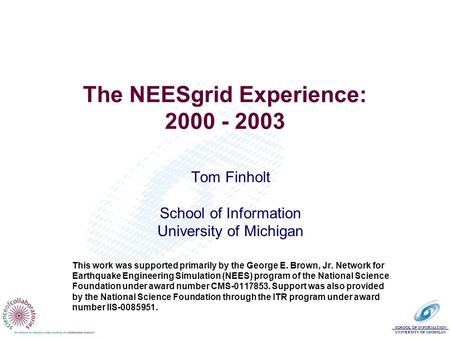 SCHOOL OF INFORMATION UNIVERSITY OF MICHIGAN The NEESgrid Experience: 2000 - 2003 Tom Finholt School of Information University of Michigan This work was.