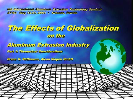ET ‘04 May 18-21, 2004 Orlando, Florida B. Ruettimann, Alcan Automotive The Effects of Globalization on the Aluminum Extrusion Industry The Effects of.