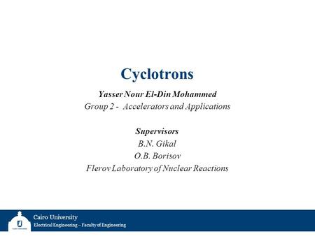 Cairo University Electrical Engineering – Faculty of Engineering Cyclotrons Yasser Nour El-Din Mohammed Group 2 - Accelerators and Applications Supervisors.