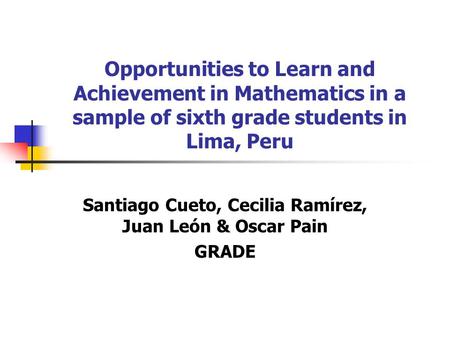 Opportunities to Learn and Achievement in Mathematics in a sample of sixth grade students in Lima, Peru Santiago Cueto, Cecilia Ramírez, Juan León & Oscar.
