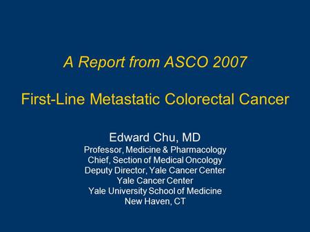 A Report from ASCO 2007 First-Line Metastatic Colorectal Cancer Edward Chu, MD Professor, Medicine & Pharmacology Chief, Section of Medical Oncology Deputy.