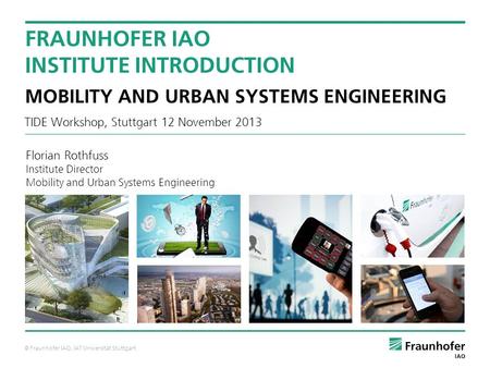 © Fraunhofer IAO, IAT Universität Stuttgart TIDE Workshop, Stuttgart 12 November 2013 FRAUNHOFER IAO INSTITUTE INTRODUCTION MOBILITY AND URBAN SYSTEMS.