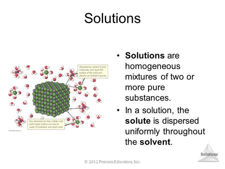 Solutions Solutions are homogeneous mixtures of two or more pure substances. In a solution, the solute is dispersed uniformly throughout the solvent. ©