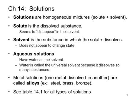 1 Ch 14: Solutions Solutions are homogeneous mixtures (solute + solvent). Solute is the dissolved substance. –Seems to “disappear” in the solvent. Solvent.
