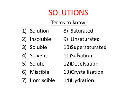 SOLUTIONS Terms to know: 1)Solution8) Saturated 2)Insoluble9) Unsaturated 3)Soluble10)Supersaturated 4)Solvent11)Solvation 5)Solute12)Desolvation 6)Miscible13)Crystallization.