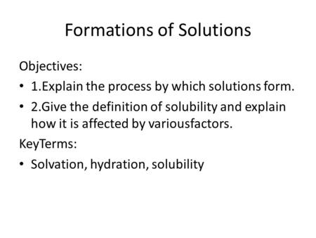 Formations of Solutions Objectives: 1.Explain the process by which solutions form. 2.Give the definition of solubility and explain how it is affected by.