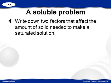 7He A soluble problem 4 		Write down two factors that affect the amount of solid needed to make a saturated solution.