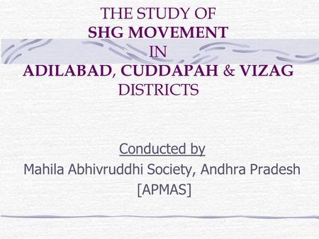 THE STUDY OF SHG MOVEMENT IN ADILABAD, CUDDAPAH & VIZAG DISTRICTS Conducted by Mahila Abhivruddhi Society, Andhra Pradesh [APMAS]