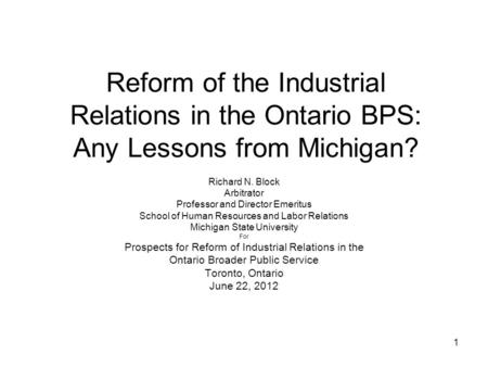 1 Reform of the Industrial Relations in the Ontario BPS: Any Lessons from Michigan? Richard N. Block Arbitrator Professor and Director Emeritus School.