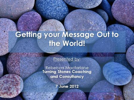 Getting your Message Out to the World! Presented by: Rebecca Macfarlane Turning Stones Coaching and Consultancy 7 June 2012.