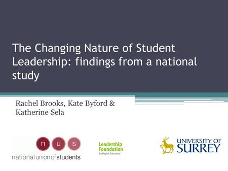 The Changing Nature of Student Leadership: findings from a national study Rachel Brooks, Kate Byford & Katherine Sela.