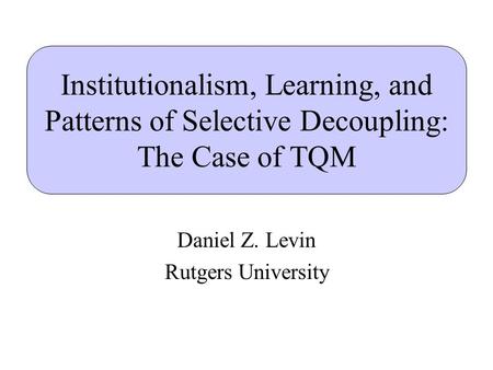 Institutionalism, Learning, and Patterns of Selective Decoupling: The Case of TQM Daniel Z. Levin Rutgers University.