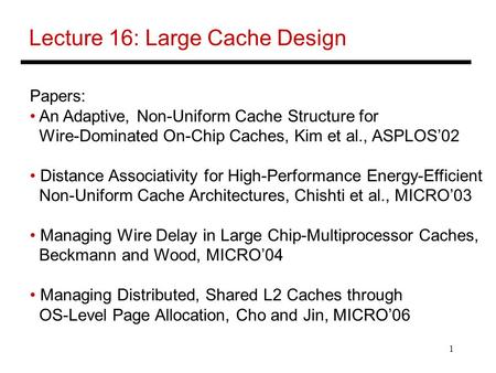 1 Lecture 16: Large Cache Design Papers: An Adaptive, Non-Uniform Cache Structure for Wire-Dominated On-Chip Caches, Kim et al., ASPLOS’02 Distance Associativity.