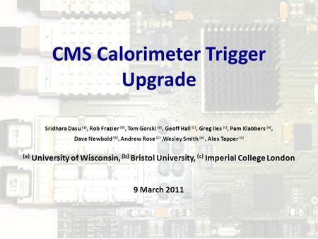 9 Mar 2011CMS Calorimeter Trigger Upgrade1 Sridhara Dasu (a), Rob Frazier (b), Tom Gorski (a), Geoff Hall (c), Greg IIes (c), Pam Klabbers (a), Dave Newbold.