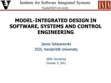 Institute for Software Integrated Systems Vanderbilt University MODEL-INTEGRATED DESIGN IN SOFTWARE, SYSTEMS AND CONTROL ENGINEERING Janos Sztipanovits.
