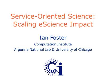 Ian Foster Computation Institute Argonne National Lab & University of Chicago Service-Oriented Science: Scaling eScience Impact.