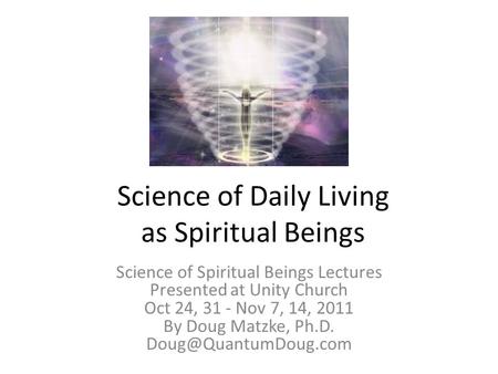 Science of Daily Living as Spiritual Beings Science of Spiritual Beings Lectures Presented at Unity Church Oct 24, 31 - Nov 7, 14, 2011 By Doug Matzke,