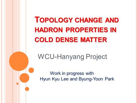 T OPOLOGY CHANGE AND HADRON PROPERTIES IN COLD DENSE MATTER WCU-Hanyang Project Work in progress with Hyun Kyu Lee and Byung-Yoon Park.