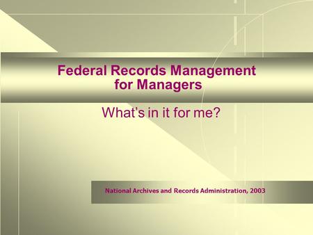 National Archives and Records Administration, 2003 Federal Records Management for Managers What’s in it for me?