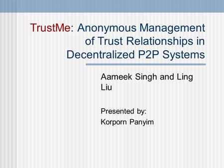 TrustMe: Anonymous Management of Trust Relationships in Decentralized P2P Systems Aameek Singh and Ling Liu Presented by: Korporn Panyim.