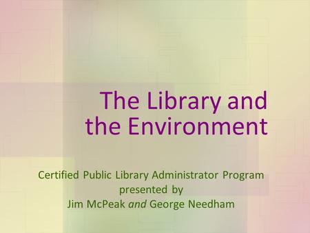 The Library and the Environment Certified Public Library Administrator Program presented by Jim McPeak and George Needham.