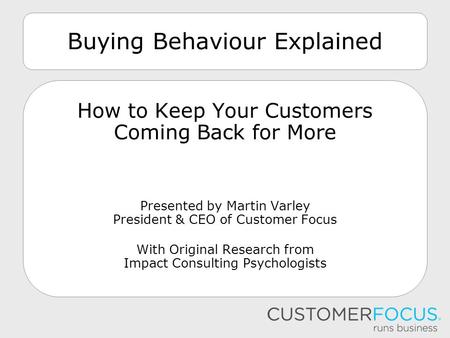 Buying Behaviour Explained How to Keep Your Customers Coming Back for More Presented by Martin Varley President & CEO of Customer Focus With Original Research.