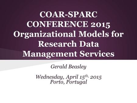 COAR-SPARC CONFERENCE 2015 Organizational Models for Research Data Management Services Gerald Beasley Wednesday, April 15 th, 2015 Porto, Portugal.
