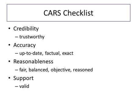 CARS Checklist Credibility – trustworthy Accuracy – up-to-date, factual, exact Reasonableness – fair, balanced, objective, reasoned Support – valid.
